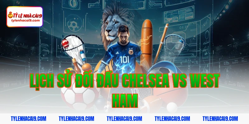 Lịch sử đối đầu Chelsea vs West Ham