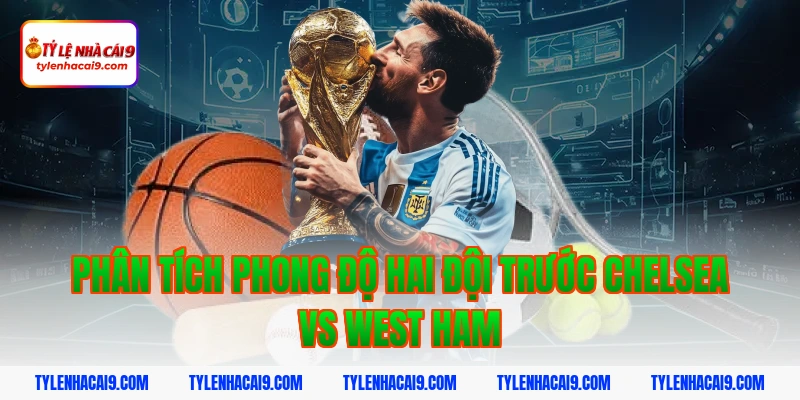Phân tích phong độ hai đội trước Chelsea vs West Ham